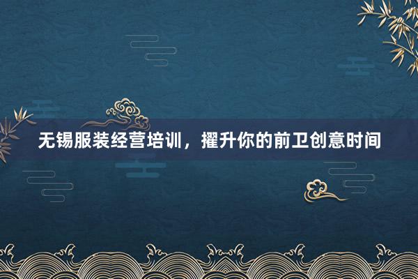 无锡服装经营培训，擢升你的前卫创意时间